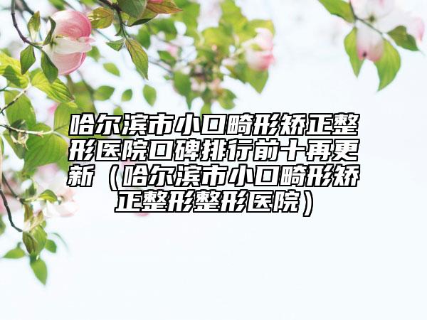 哈尔滨市小口畸形矫正整形医院口碑排行前十再更新（哈尔滨市小口畸形矫正整形整形医院）