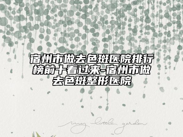 宿州市做去色斑医院排行榜前十看过来-宿州市做去色斑整形医院