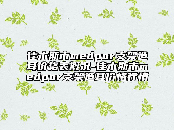 佳木斯市medpor支架造耳价格表概况-佳木斯市medpor支架造耳价格行情