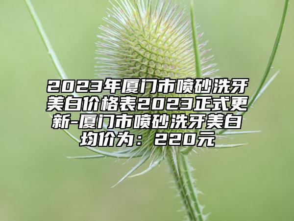 2023年厦门市喷砂洗牙美白价格表2023正式更新-厦门市喷砂洗牙美白均价为：220元