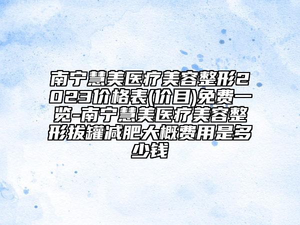 南宁慧美医疗美容整形2023价格表(价目)免费一览-南宁慧美医疗美容整形拔罐减肥大概费用是多少钱
