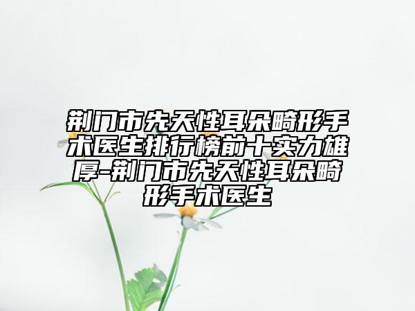 荆门市先天性耳朵畸形手术医生排行榜前十实力雄厚-荆门市先天性耳朵畸形手术医生