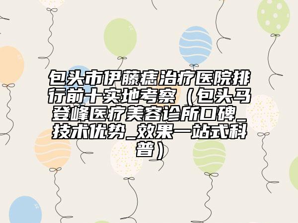 包头市伊藤痣治疗医院排行前十实地考察（包头马登峰医疗美容诊所口碑_技术优势_效果一站式科普）