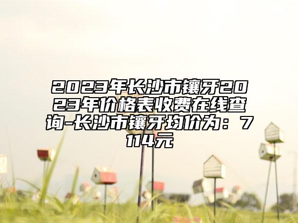 2023年长沙市镶牙2023年价格表收费在线查询-长沙市镶牙均价为：7114元