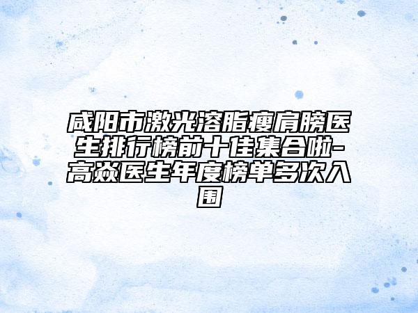 咸阳市激光溶脂瘦肩膀医生排行榜前十佳集合啦-高焱医生年度榜单多次入围