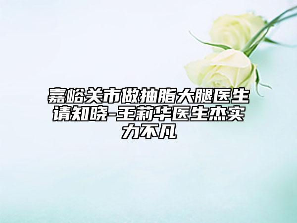 嘉峪关市做抽脂大腿医生请知晓-王莉华医生杰实力不凡