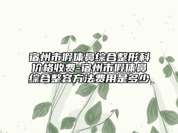 宿州市假体鼻综合整形科价格收费-宿州市假体鼻综合整容方法费用是多少