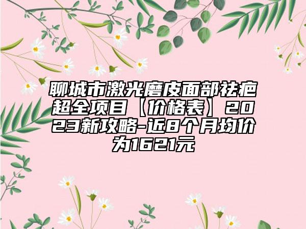 聊城市激光磨皮面部祛疤超全项目【价格表】2023新攻略-近8个月均价为1621元