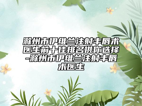 滁州市伊维兰注射丰唇术医生前十佳排名供你选择-滁州市伊维兰注射丰唇术医生