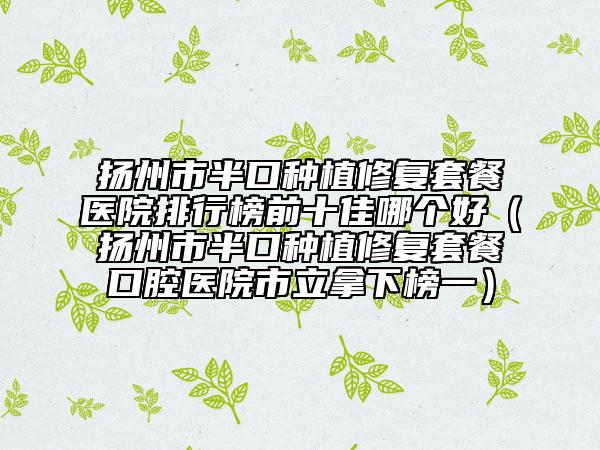 扬州市半口种植修复套餐医院排行榜前十佳哪个好（扬州市半口种植修复套餐口腔医院市立拿下榜一）