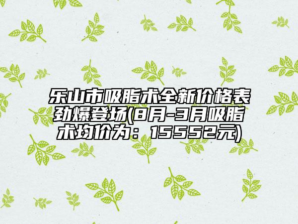 乐山市吸脂术全新价格表劲爆登场(8月-3月吸脂术均价为：15552元)