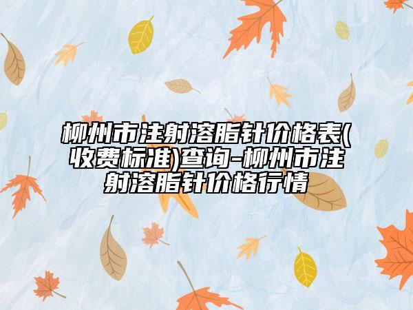 柳州市注射溶脂针价格表(收费标准)查询-柳州市注射溶脂针价格行情