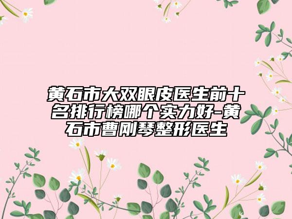 黄石市大双眼皮医生前十名排行榜哪个实力好-黄石市曹刚琴整形医生