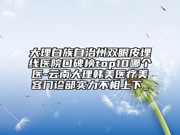 大理白族自治州双眼皮埋线医院口碑榜top10哪个医-云南大理韩美医疗美容门诊部实力不相上下_