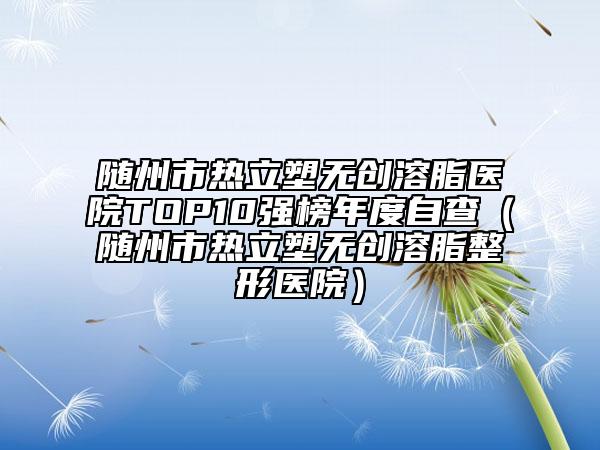 随州市热立塑无创溶脂医院TOP10强榜年度自查（随州市热立塑无创溶脂整形医院）