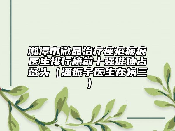 湘潭市微晶治疗痤疮瘢痕医生排行榜前十强谁独占鳌头（潘振宇医生在榜三）