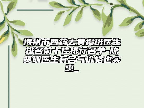 梅州市西药去黄褐斑医生排名前十佳排行名单-陈贤珊医生有名气价格也实惠_