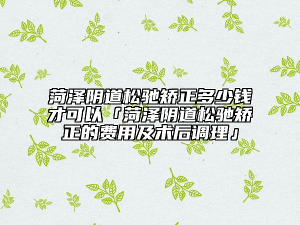 菏泽阴道松驰矫正多少钱才可以「菏泽阴道松驰矫正的费用及术后调理」