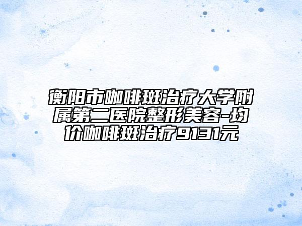 衡阳市咖啡斑治疗大学附属第二医院整形美容-均价咖啡斑治疗9131元