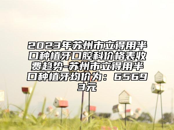2023年苏州市立得用半口种植牙口腔科价格表收费趋势-苏州市立得用半口种植牙均价为：65693元