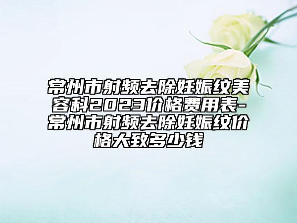 常州市射频去除妊娠纹美容科2023价格费用表-常州市射频去除妊娠纹价格大致多少钱