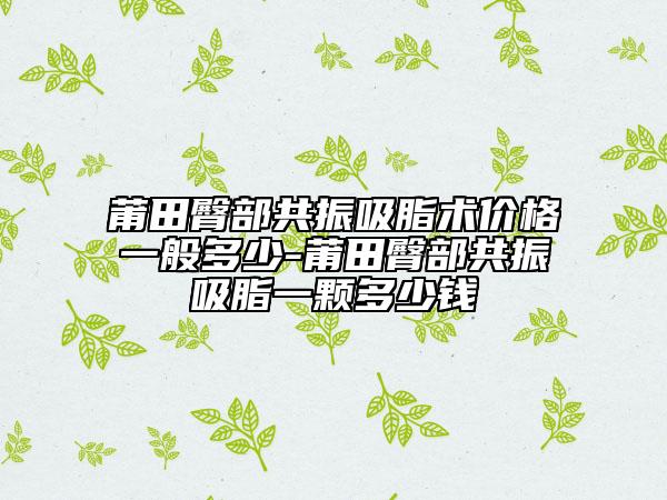 莆田臀部共振吸脂术价格一般多少-莆田臀部共振吸脂一颗多少钱