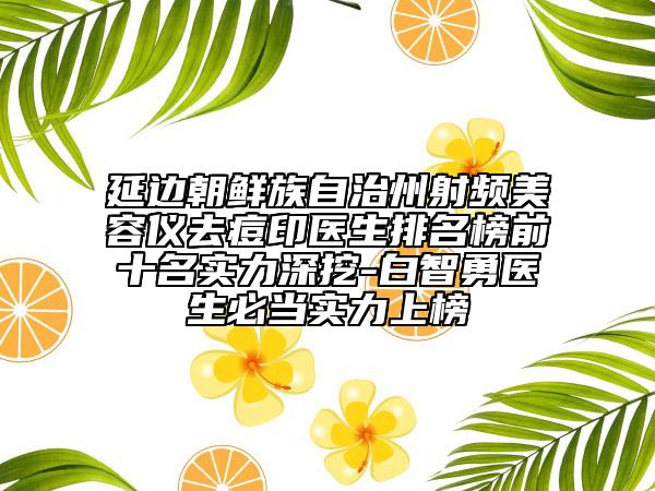 延边朝鲜族自治州射频美容仪去痘印医生排名榜前十名实力深挖-白智勇医生必当实力上榜