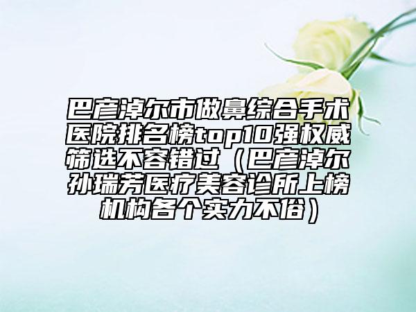 巴彦淖尔市做鼻综合手术医院排名榜top10强权威筛选不容错过（巴彦淖尔孙瑞芳医疗美容诊所上榜机构各个实力不俗）