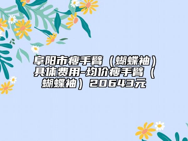 阜阳市瘦手臂（蝴蝶袖）具体费用-均价瘦手臂（蝴蝶袖）20643元