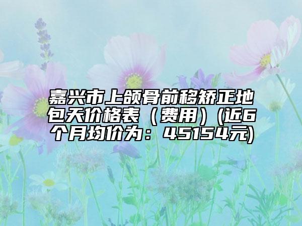 嘉兴市上颌骨前移矫正地包天价格表（费用）(近6个月均价为：45154元)