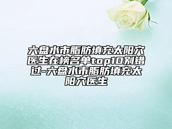 六盘水市脂肪填充太阳穴医生在榜名单top10别错过-六盘水市脂肪填充太阳穴医生