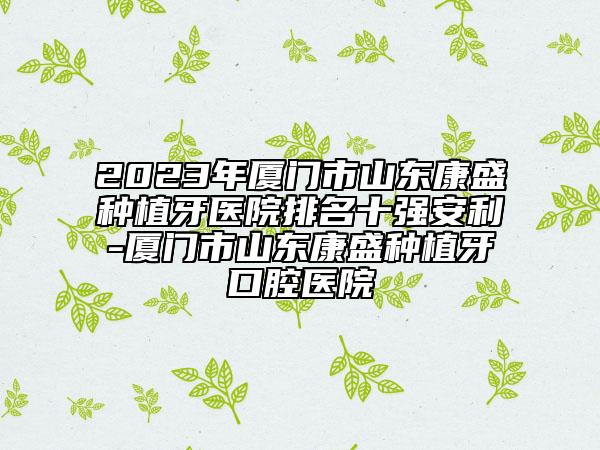 2023年厦门市山东康盛种植牙医院排名十强安利-厦门市山东康盛种植牙口腔医院