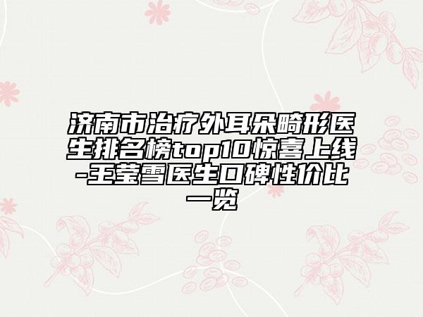 济南市治疗外耳朵畸形医生排名榜top10惊喜上线-王莹雪医生口碑性价比一览