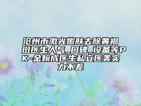 沧州市激光嫩肤去除黄褐斑医生人气_口碑_设备等PK-金翰成医生私立医美实力不差