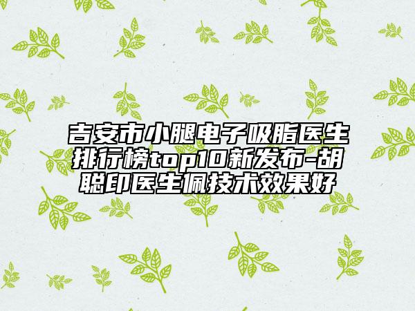吉安市小腿电子吸脂医生排行榜top10新发布-胡聪印医生佩技术效果好