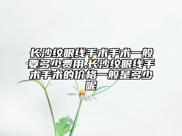 长沙纹眼线手术手术一般要多少费用,长沙纹眼线手术手术的价格一般是多少呢