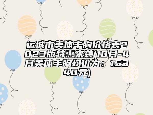 运城市美体丰胸价格表2023版特惠来袭(10月-4月美体丰胸均价为：15340元)
