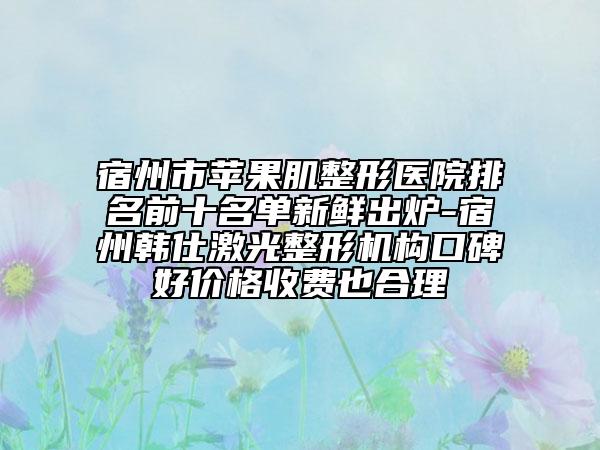宿州市苹果肌整形医院排名前十名单新鲜出炉-宿州韩仕激光整形机构口碑好价格收费也合理