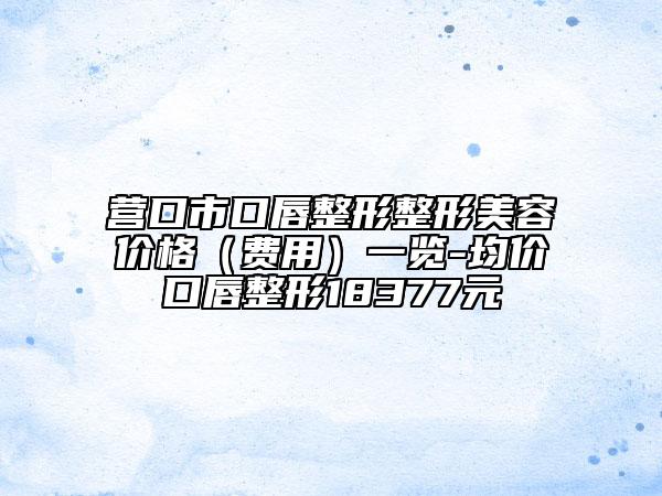 营口市口唇整形整形美容价格（费用）一览-均价口唇整形18377元