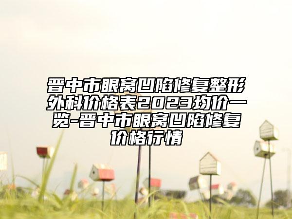 晋中市眼窝凹陷修复整形外科价格表2023均价一览-晋中市眼窝凹陷修复价格行情