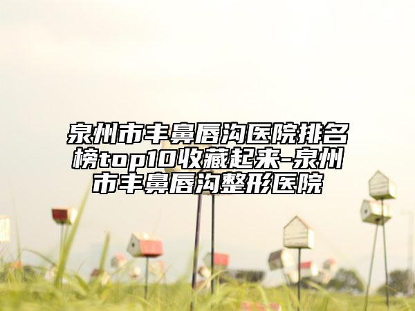 泉州市丰鼻唇沟医院排名榜top10收藏起来-泉州市丰鼻唇沟整形医院