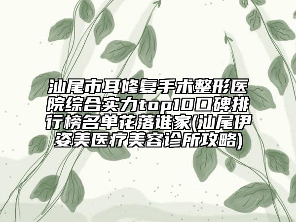 汕尾市耳修复手术整形医院综合实力top10口碑排行榜名单花落谁家(汕尾伊姿美医疗美容诊所攻略)