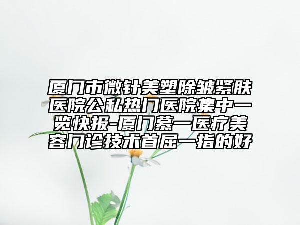 厦门市微针美塑除皱紧肤医院公私热门医院集中一览快报-厦门慕一医疗美容门诊技术首屈一指的好