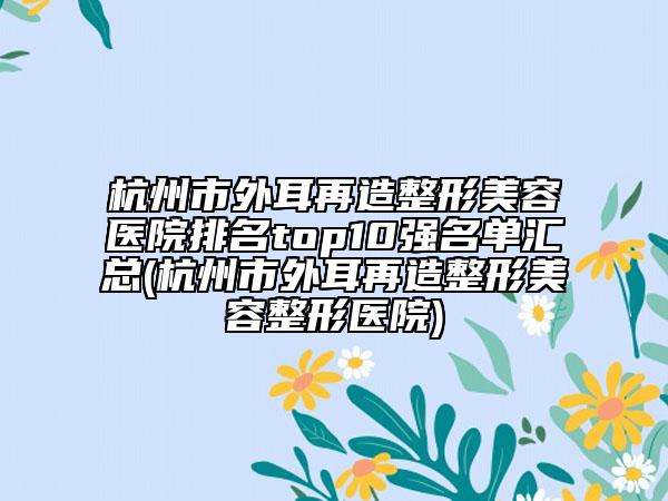杭州市外耳再造整形美容医院排名top10强名单汇总(杭州市外耳再造整形美容整形医院)
