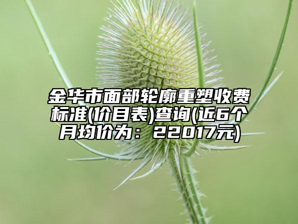 金华市面部轮廓重塑收费标准(价目表)查询(近6个月均价为：22017元)
