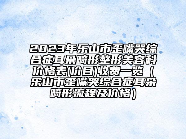 2023年乐山市歪嘴哭综合症耳朵畸形整形美容科价格表(价目)收费一览（乐山市歪嘴哭综合症耳朵畸形流程及价格）