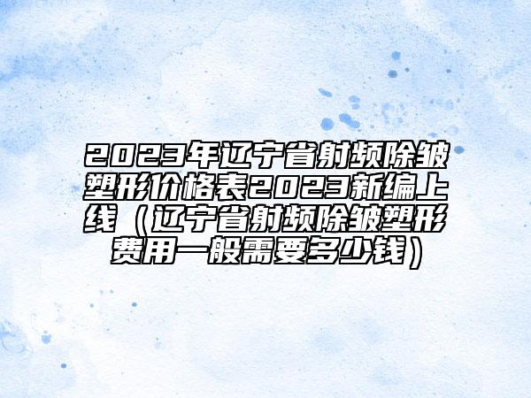 2023年辽宁省射频除皱塑形价格表2023新编上线（辽宁省射频除皱塑形费用一般需要多少钱）