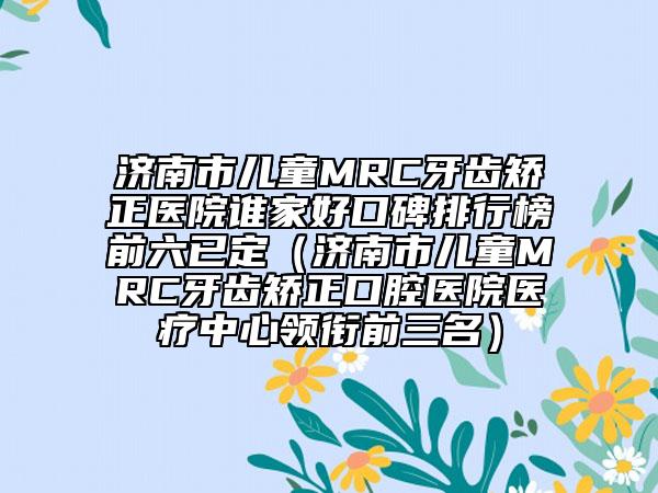 济南市儿童MRC牙齿矫正医院谁家好口碑排行榜前六已定（济南市儿童MRC牙齿矫正口腔医院医疗中心领衔前三名）