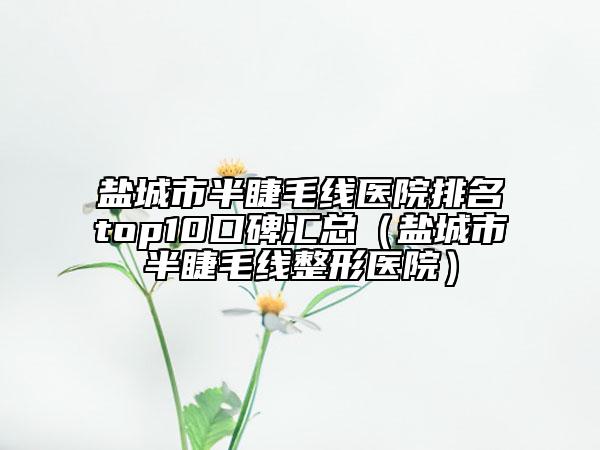 盐城市半睫毛线医院排名top10口碑汇总（盐城市半睫毛线整形医院）