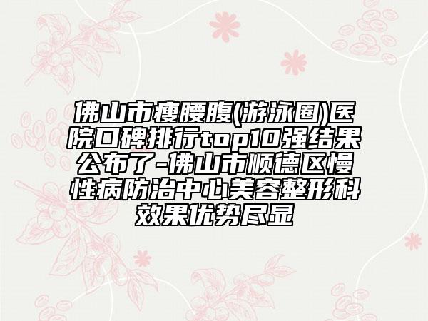 佛山市瘦腰腹(游泳圈)医院口碑排行top10强结果公布了-佛山市顺德区慢性病防治中心美容整形科效果优势尽显
